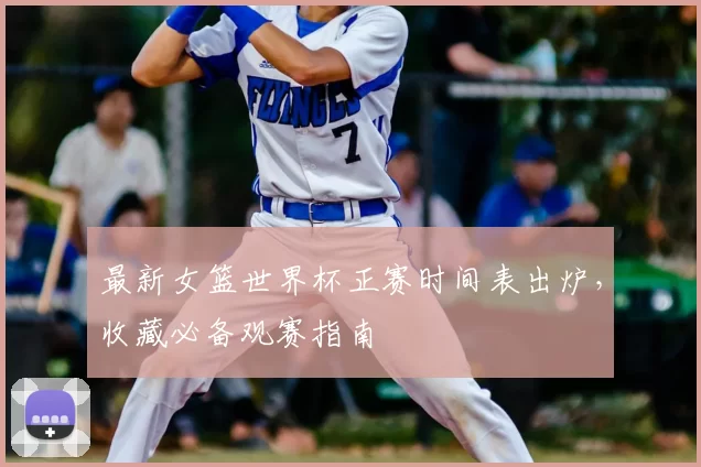 最新女篮世界杯正赛时间表出炉,收藏必备观赛指南