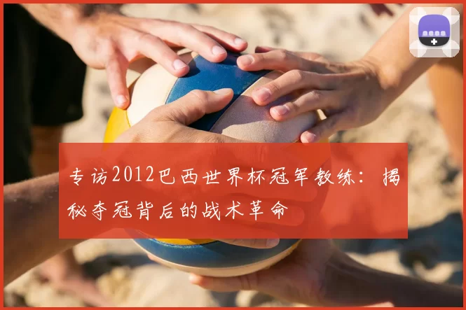 专访2012巴西世界杯冠军教练:揭秘夺冠背后的战术革命