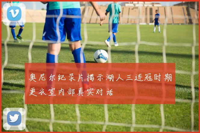 奥尼尔纪录片揭示湖人三连冠时期更衣室内部真实对话