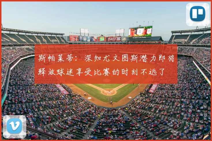 斯帕莱蒂:深知尤文图斯潜力即将释放球迷享受比赛的时刻不远了
